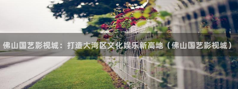 九七资源在线：佛山国艺影视城：打造大湾区文化娱乐新高地（佛山国艺影视城）